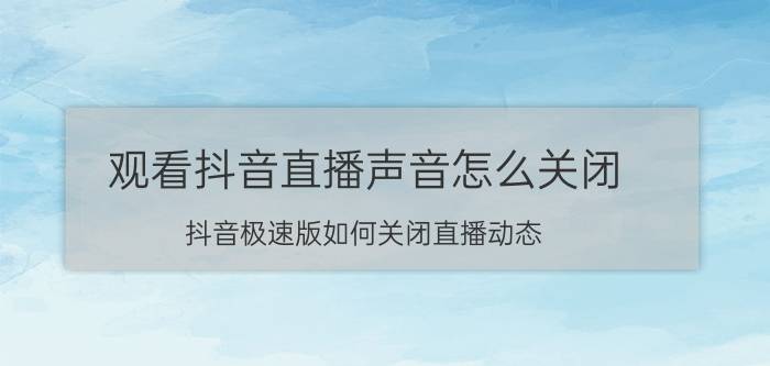 观看抖音直播声音怎么关闭 抖音极速版如何关闭直播动态？